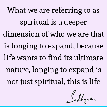 What we are referring to as spiritual is a deeper dimension of who we are that is longing to expand, because life wants to find its ultimate nature, longing to