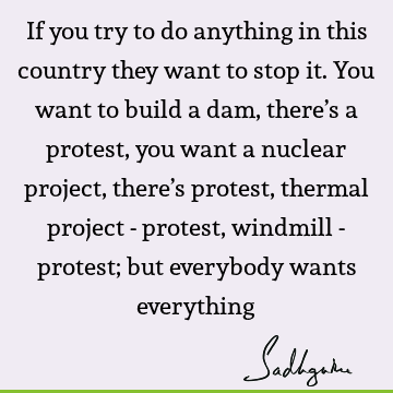 If you try to do anything in this country they want to stop it. You want to build a dam, there’s a protest, you want a nuclear project, there’s protest,