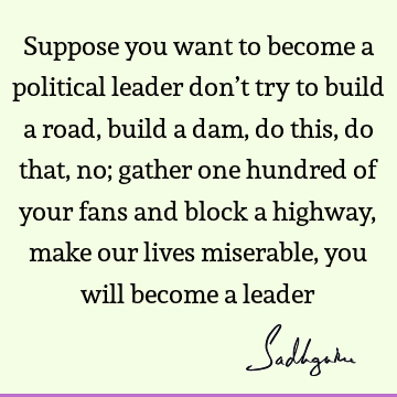 Suppose you want to become a political leader don’t try to build a road, build a dam, do this, do that, no; gather one hundred of your fans and block a highway,