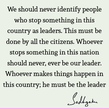 We should never identify people who stop something in this country as leaders. This must be done by all the citizens. Whoever stops something in this nation