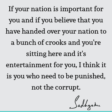If your nation is important for you and if you believe that you have handed over your nation to a bunch of crooks and you’re sitting here and it
