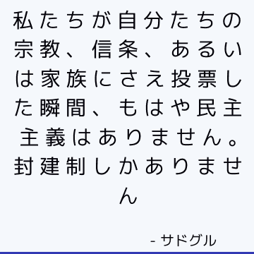 私たちが自分たちの宗教、信条、あるいは家族にさえ投票した瞬間、もはや民主主義はありません。 封建制しかありません