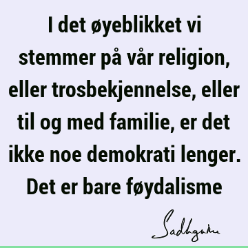 I det øyeblikket vi stemmer på vår religion, eller trosbekjennelse, eller til og med familie, er det ikke noe demokrati lenger. Det er bare fø