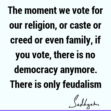 The moment we vote for our religion, or caste or creed or even family, if you vote, there is no democracy anymore. There is only