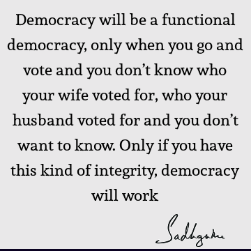 Democracy will be a functional democracy, only when you go and vote and you don’t know who your wife voted for, who your husband voted for and you don’t want