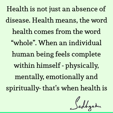 Health is not just an absence of disease. Health means, the word health comes from the word “whole”. When an individual human being feels complete within