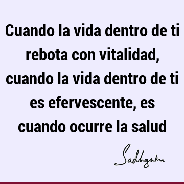 Cuando la vida dentro de ti rebota con vitalidad, cuando la vida dentro de ti es efervescente, es cuando ocurre la