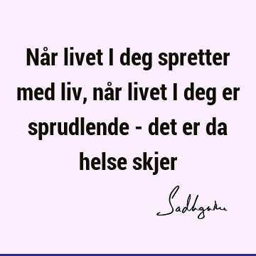 Når livet i deg spretter med liv, når livet i deg er sprudlende - det er da helse