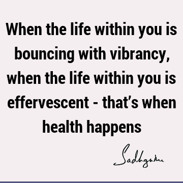 When the life within you is bouncing with vibrancy, when the life within you is effervescent - that’s when health