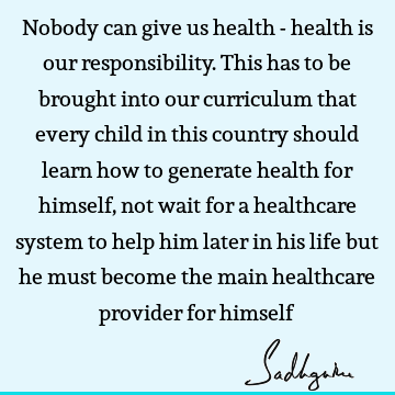 Nobody can give us health - health is our responsibility. This has to be brought into our curriculum that every child in this country should learn how to