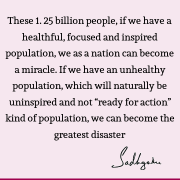 These 1.25 billion people, if we have a healthful, focused and inspired population, we as a nation can become a miracle. If we have an unhealthy population,