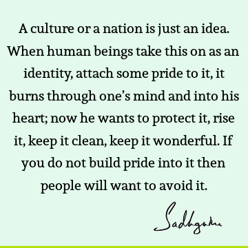 A culture or a nation is just an idea. When human beings take this on as an identity, attach some pride to it, it burns through one’s mind and into his heart;