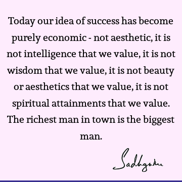 Today our idea of success has become purely economic - not aesthetic, it is not intelligence that we value, it is not wisdom that we value, it is not beauty or