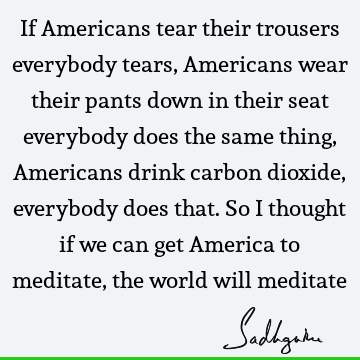 If Americans tear their trousers everybody tears, Americans wear their pants down in their seat everybody does the same thing, Americans drink carbon dioxide,