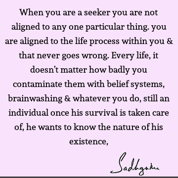 When you are a seeker you are not aligned to any one particular thing. you are aligned to the life process within you & that never goes wrong. Every life, it