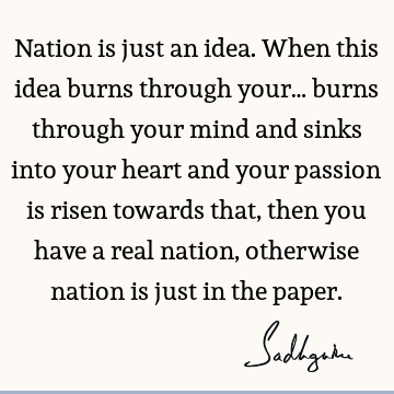 Nation is just an idea. When this idea burns through your… burns through your mind and sinks into your heart and your passion is risen towards that, then you