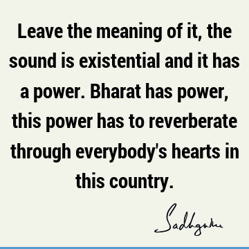 Leave the meaning of it, the sound is existential and it has a power. Bharat has power, this power has to reverberate through everybody