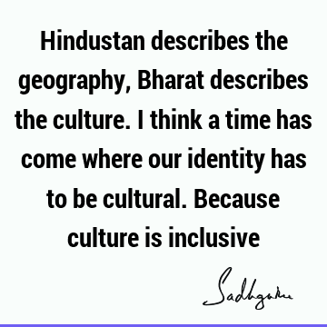 Hindustan describes the geography, Bharat describes the culture. I think a time has come where our identity has to be cultural. Because culture is