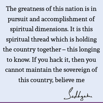 The greatness of this nation is in pursuit and accomplishment of spiritual dimensions. It is this spiritual thread which is holding the country together – this