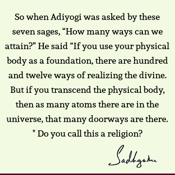 So when Adiyogi was asked by these seven sages, “How many ways can we attain?” He said “If you use your physical body as a foundation, there are hundred and