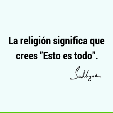 La religión significa que crees "Esto es todo"