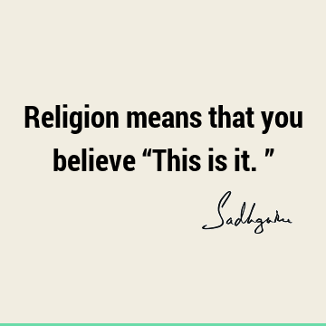 Religion means that you believe “This is it.”
