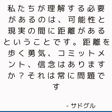 私たちが理解する必要があるのは、可能性と現実の間に距離があるということです。 距離を歩く勇気、コミットメント、信念はありますか？ それは常に問題です