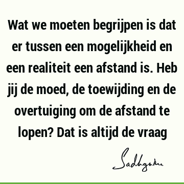 Wat we moeten begrijpen is dat er tussen een mogelijkheid en een realiteit een afstand is. Heb jij de moed, de toewijding en de overtuiging om de afstand te