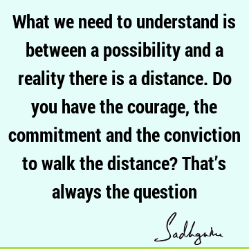 What we need to understand is between a possibility and a reality there is a distance. Do you have the courage, the commitment and the conviction to walk the
