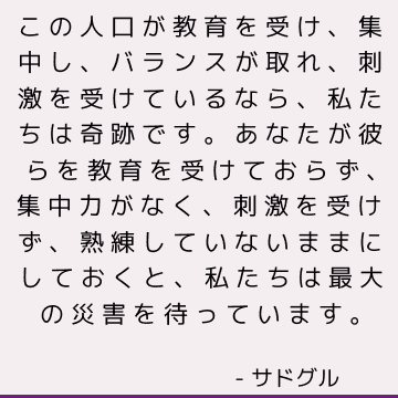 この人口が教育を受け、集中し、バランスが取れ、刺激を受けているなら、私たちは奇跡です。 あなたが彼らを教育を受けておらず、集中力がなく、刺激を受けず、熟練していないままにしておくと、私たちは最大の災害を待っています。