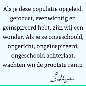 Als je deze populatie opgeleid, gefocust, evenwichtig en geïnspireerd hebt, zijn wij een wonder. Als je ze ongeschoold, ongericht, ongeïnspireerd, ongeschoold