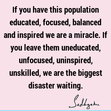 If you have this population educated, focused, balanced and inspired we are a miracle. If you leave them uneducated, unfocused, uninspired, unskilled, we are