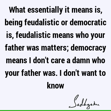 What essentially it means is, being feudalistic or democratic is, feudalistic means who your father was matters; democracy means I don
