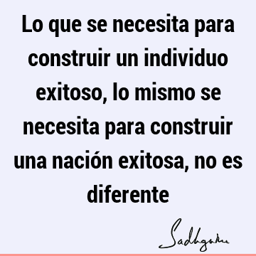 Lo que se necesita para construir un individuo exitoso, lo mismo se necesita para construir una nación exitosa, no es