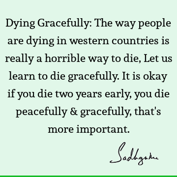 Dying Gracefully: The way people are dying in western countries is really a horrible way to die, Let us learn to die gracefully. It is okay if you die two