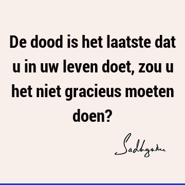 De dood is het laatste dat u in uw leven doet, zou u het niet gracieus moeten doen?