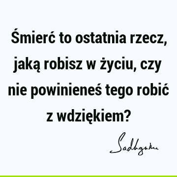 Śmierć to ostatnia rzecz, jaką robisz w życiu, czy nie powinieneś tego robić z wdziękiem?