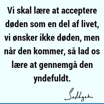 Vi skal lære at acceptere døden som en del af livet, vi ønsker ikke døden, men når den kommer, så lad os lære at gennemgå den