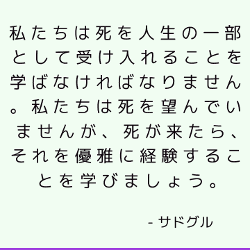 私たちは死を人生の一部として受け入れることを学ばなければなりません。私たちは死を望んでいませんが、死が来たら、それを優雅に経験することを学びましょう。