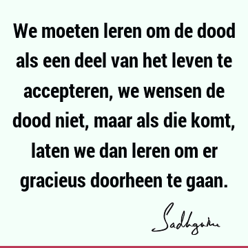 We moeten leren om de dood als een deel van het leven te accepteren, we wensen de dood niet, maar als die komt, laten we dan leren om er gracieus doorheen te