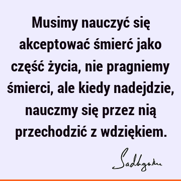 Musimy nauczyć się akceptować śmierć jako część życia, nie pragniemy śmierci, ale kiedy nadejdzie, nauczmy się przez nią przechodzić z wdzię