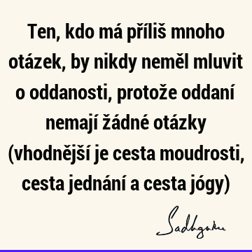 Ten, kdo má příliš mnoho otázek, by nikdy neměl mluvit o oddanosti, protože oddaní nemají žádné otázky (vhodnější je cesta moudrosti, cesta jednání a cesta jó