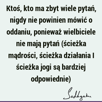 Ktoś, kto ma zbyt wiele pytań, nigdy nie powinien mówić o oddaniu, ponieważ wielbiciele nie mają pytań (ścieżka mądrości, ścieżka działania i ścieżka jogi są