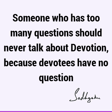 Someone who has too many questions should never talk about Devotion, because devotees have no
