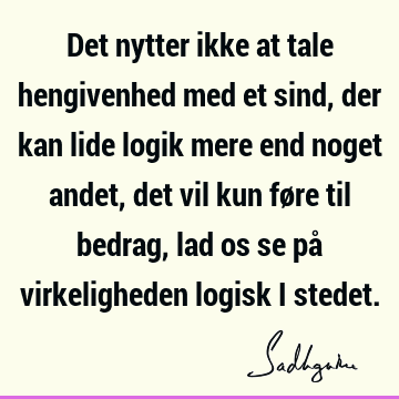 Det nytter ikke at tale hengivenhed med et sind, der kan lide logik mere end noget andet, det vil kun føre til bedrag, lad os se på virkeligheden logisk i