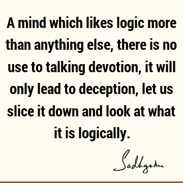 A mind which likes logic more than anything else, there is no use to talking devotion, it will only lead to deception, let us slice it down and look at what it