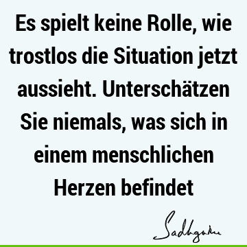 Es spielt keine Rolle, wie trostlos die Situation jetzt aussieht. Unterschätzen Sie niemals, was sich in einem menschlichen Herzen