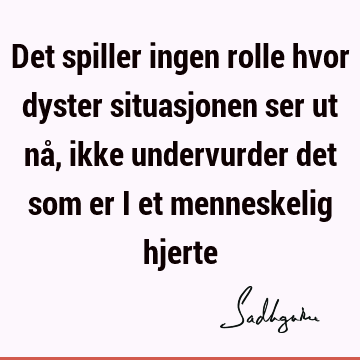 Det spiller ingen rolle hvor dyster situasjonen ser ut nå, ikke undervurder det som er i et menneskelig