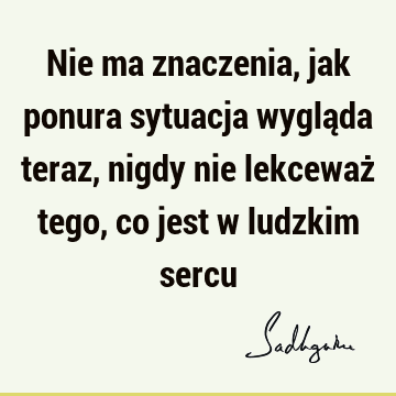 Nie ma znaczenia, jak ponura sytuacja wygląda teraz, nigdy nie lekceważ tego, co jest w ludzkim