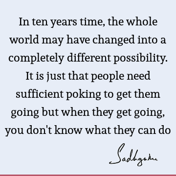 In ten years time, the whole world may have changed into a completely different possibility. It is just that people need sufficient poking to get them going